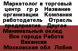 Маркетолог в торговый центр – гр/р › Название организации ­ Компания-работодатель › Отрасль предприятия ­ Другое › Минимальный оклад ­ 1 - Все города Работа » Вакансии   . Московская обл.,Лобня г.